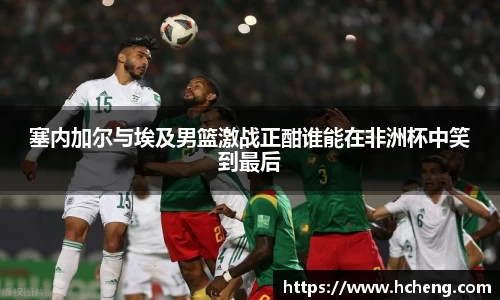 塞内加尔与埃及男篮激战正酣谁能在非洲杯中笑到最后